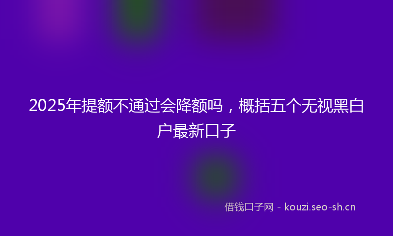 2025年提额不通过会降额吗，概括五个无视黑白户最新口子