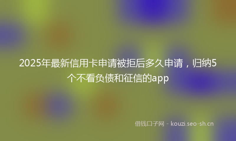 2025年最新信用卡申请被拒后多久申请,归纳5个不看负债和征信的app