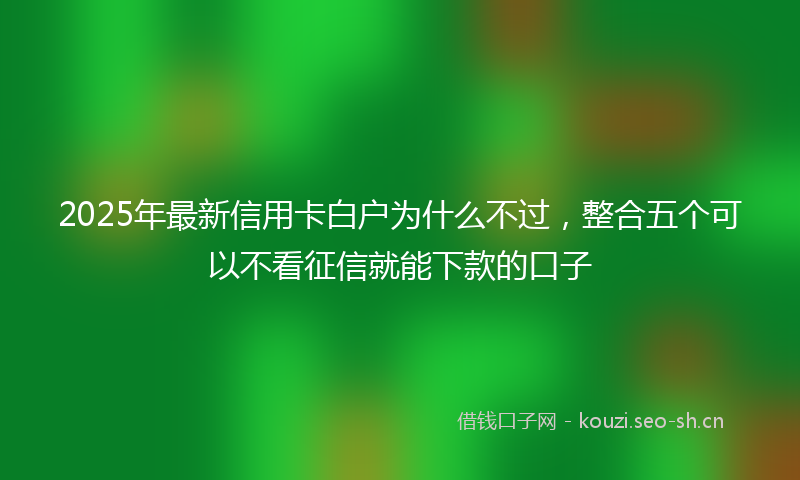 2025年最新信用卡白户为什么不过，整合五个可以不看征信就能下款的口子