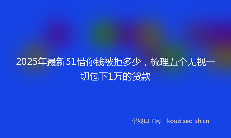 2025年最新51借你钱被拒多少，梳理五个无视一切包下1万的贷款