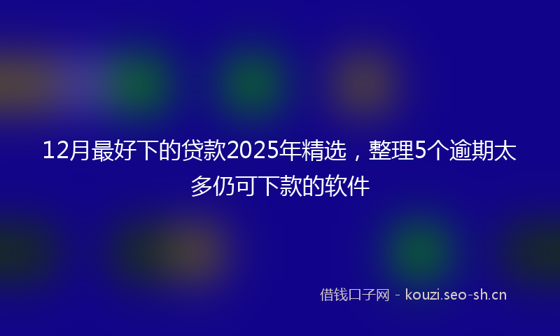12月最好下的贷款2025年精选，整理5个逾期太多仍可下款的软件
