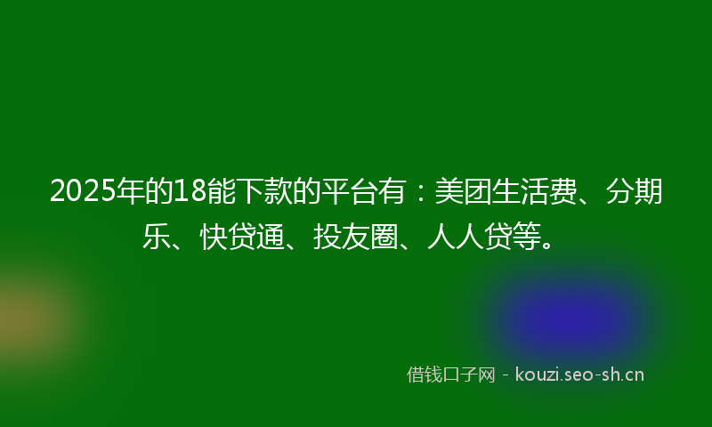 2025年的18能下款的平台有：美团生活费、分期乐、快贷通、投友圈、人人贷等。