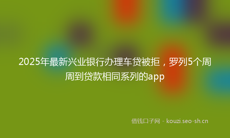 2025年最新兴业银行办理车贷被拒，罗列5个周周到贷款相同系列的app
