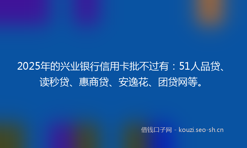 2025年的兴业银行信用卡批不过有：51人品贷、读秒贷、惠商贷、安逸花、团贷网等。
