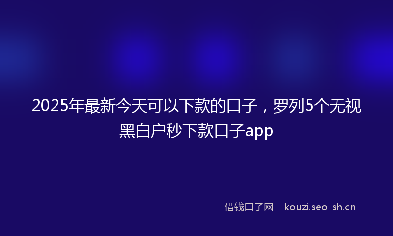 2025年最新今天可以下款的口子，罗列5个无视黑白户秒下款口子app