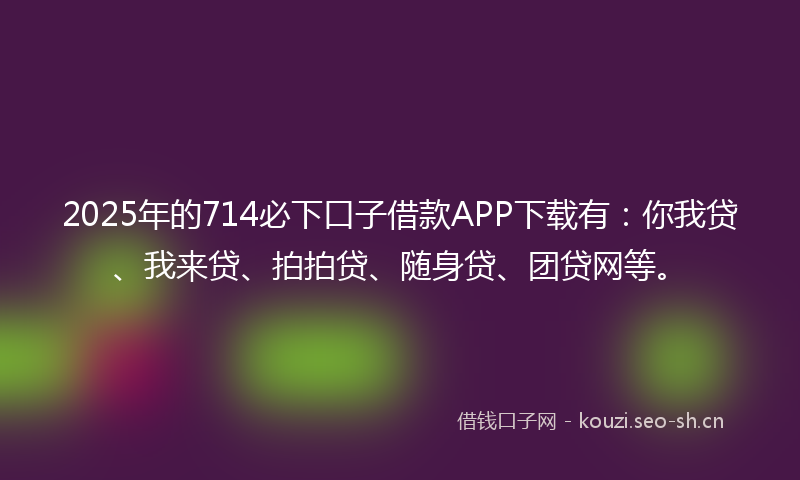 2025年的714必下口子借款APP下载有：你我贷、我来贷、拍拍贷、随身贷、团贷网等。