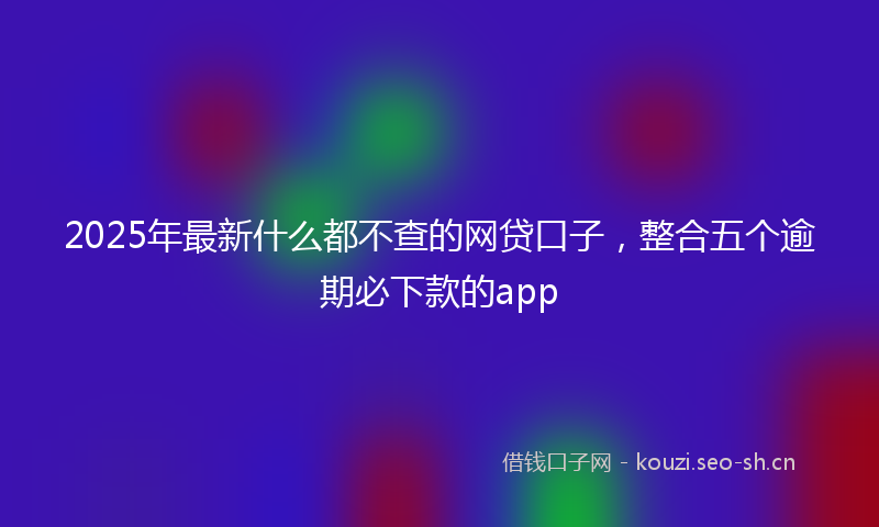 2025年最新什么都不查的网贷口子,整合五个逾期必下款的app