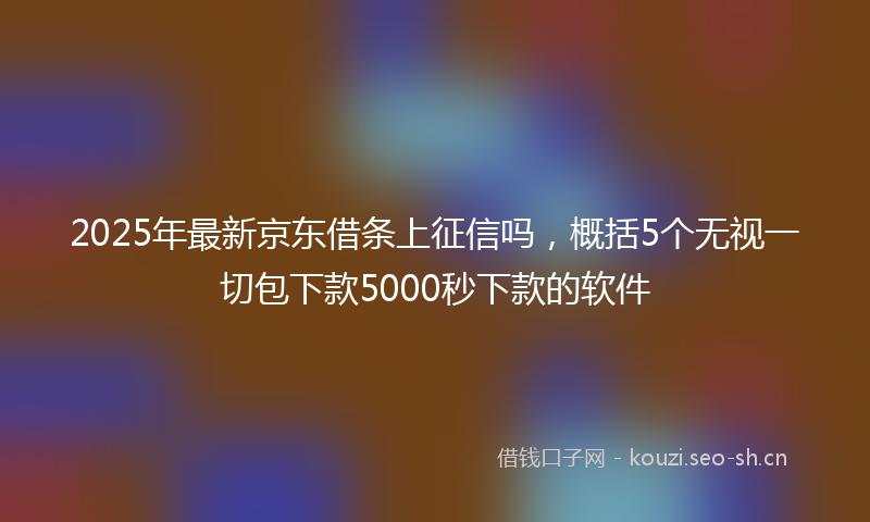 2025年最新京东借条上征信吗，概括5个无视一切包下款5000秒下款的软件