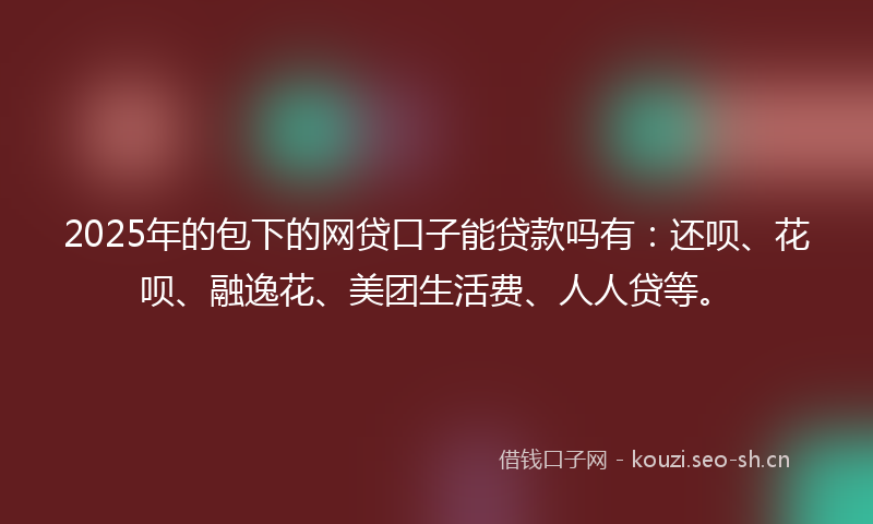 2025年的包下的网贷口子能贷款吗有：还呗、花呗、融逸花、美团生活费、人人贷等。