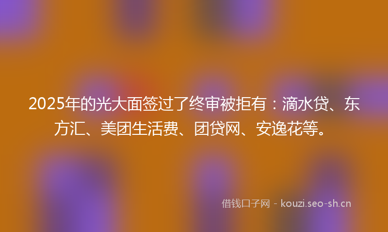 2025年的光大面签过了终审被拒有：滴水贷、东方汇、美团生活费、团贷网、安逸花等。