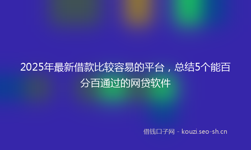 2025年最新借款比较容易的平台，总结5个能百分百通过的网贷软件