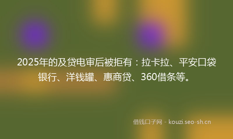 2025年的及贷电审后被拒有：拉卡拉、平安口袋银行、洋钱罐、惠商贷、360借条等。