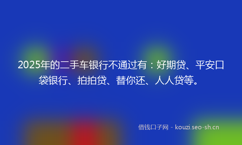 2025年的二手车银行不通过有：好期贷、平安口袋银行、拍拍贷、替你还、人人贷等。