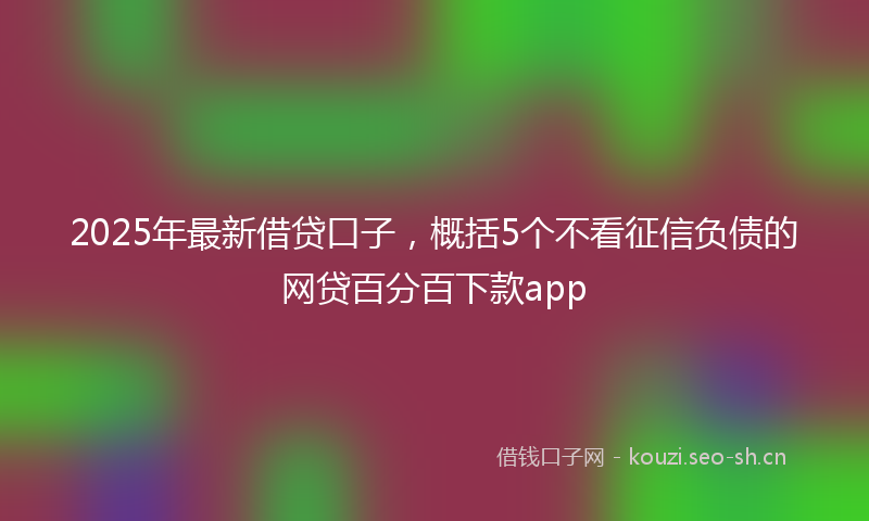 2025年最新借贷口子，概括5个不看征信负债的网贷百分百下款app
