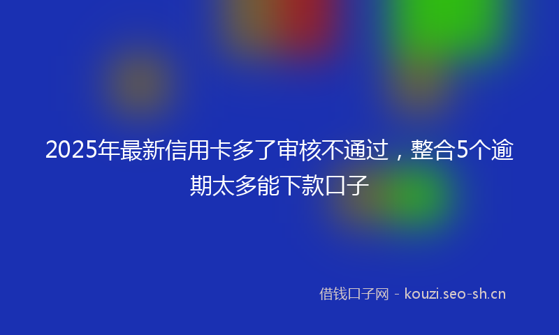 2025年最新信用卡多了审核不通过，整合5个逾期太多能下款口子