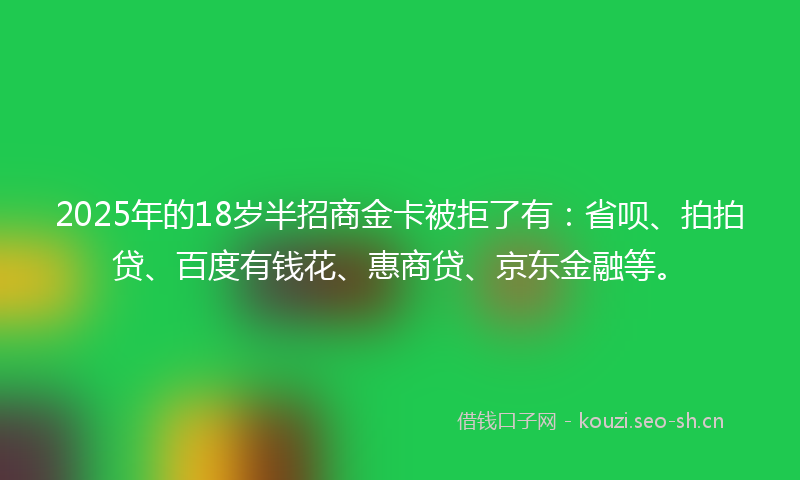 2025年的18岁半招商金卡被拒了有：省呗、拍拍贷、百度有钱花、惠商贷、京东金融等。