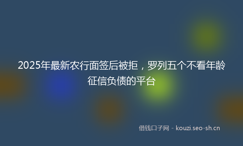 2025年最新农行面签后被拒，罗列五个不看年龄征信负债的平台