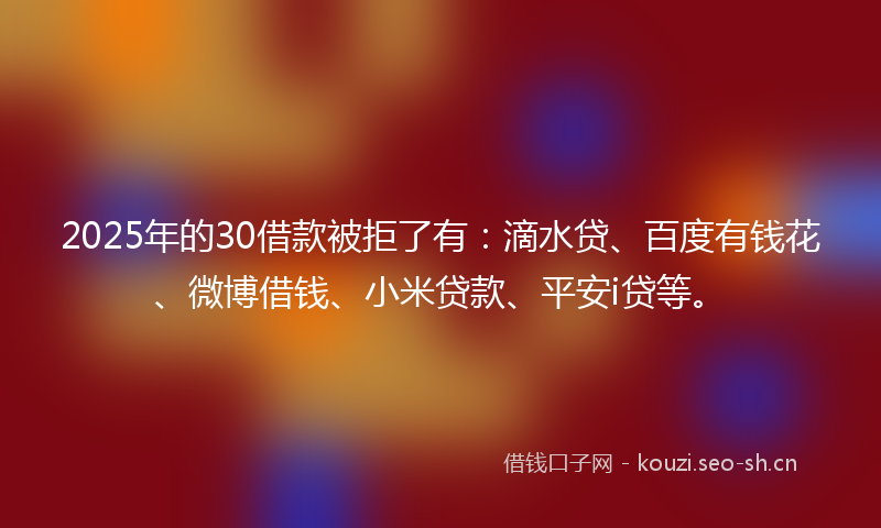 2025年的30借款被拒了有：滴水贷、百度有钱花、微博借钱、小米贷款、平安i贷等。