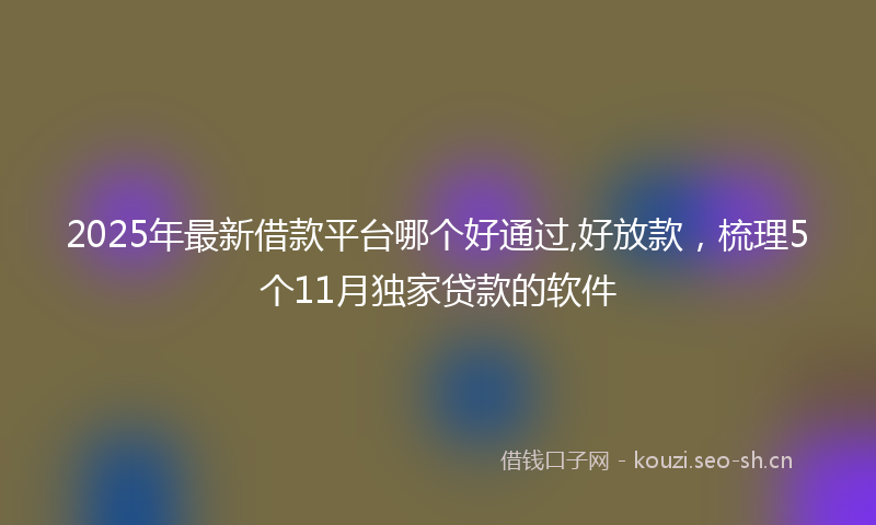 2025年最新借款平台哪个好通过,好放款，梳理5个11月独家贷款的软件