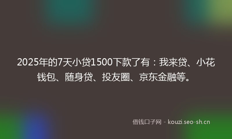 2025年的7天小贷1500下款了有：我来贷、小花钱包、随身贷、投友圈、京东金融等。