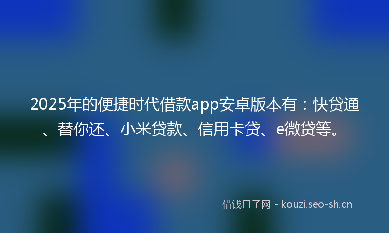 2025年的便捷时代借款app安卓版本有：快贷通、替你还、小米贷款、信用卡贷、e微贷等。