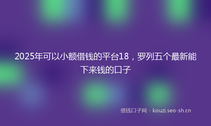 2025年可以小额借钱的平台18，罗列五个最新能下来钱的口子