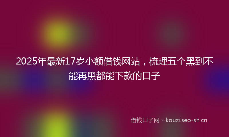 2025年最新17岁小额借钱网站，梳理五个黑到不能再黑都能下款的口子