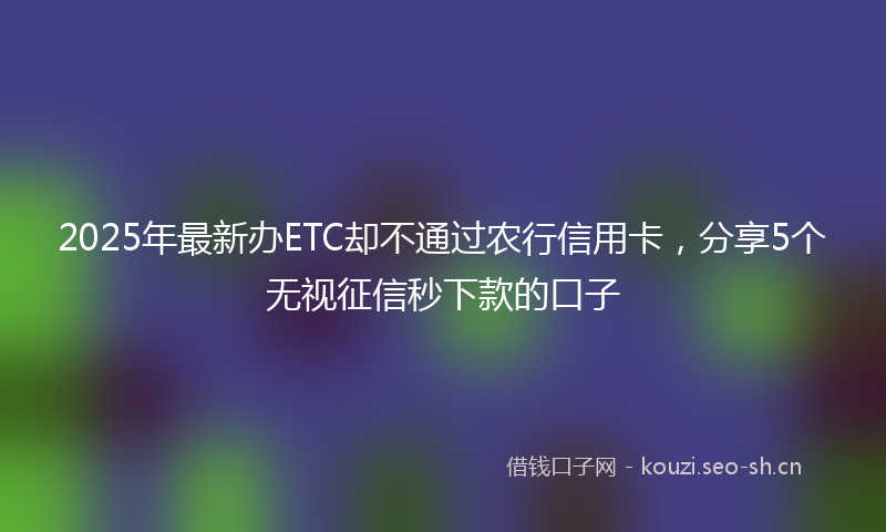 2025年最新办ETC却不通过农行信用卡，分享5个无视征信秒下款的口子