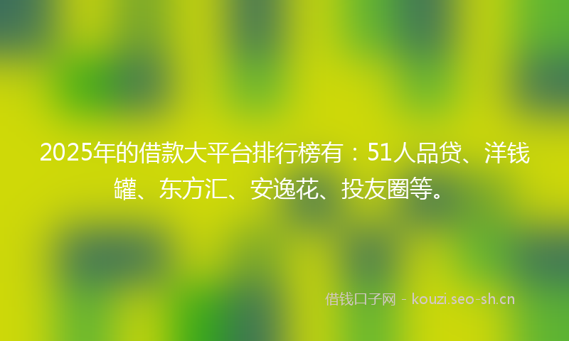 2025年的借款大平台排行榜有:51人品贷、洋钱罐、东方汇、安逸花、投友圈等。