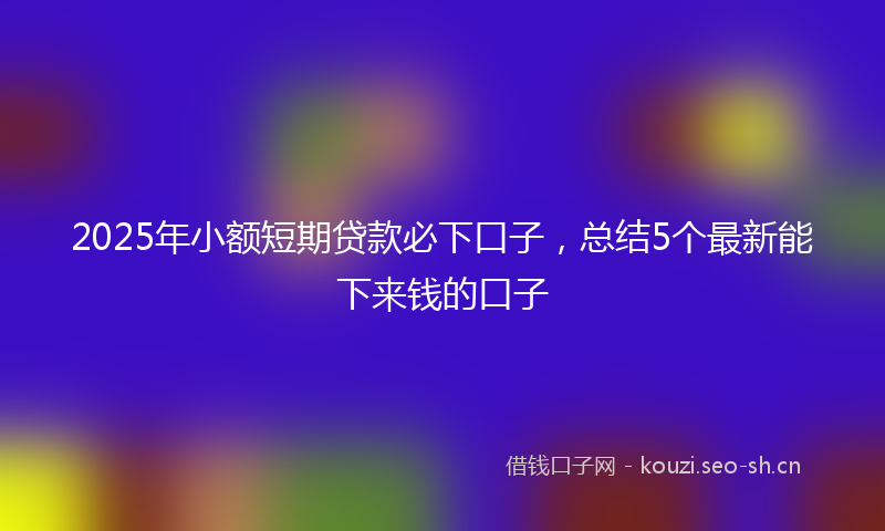 2025年小额短期贷款必下口子，总结5个最新能下来钱的口子