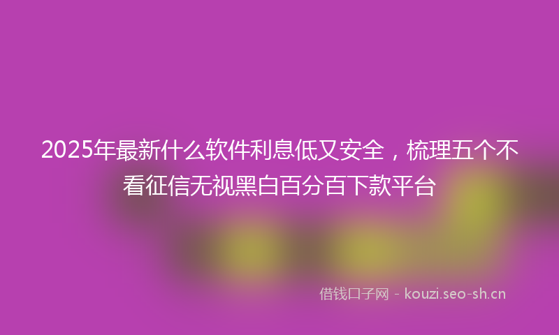 2025年最新什么软件利息低又安全，梳理五个不看征信无视黑白百分百下款平台