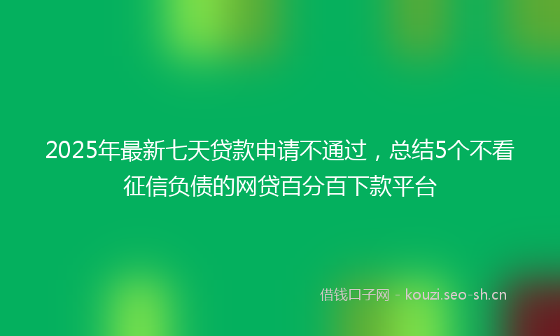 2025年最新七天贷款申请不通过，总结5个不看征信负债的网贷百分百下款平台