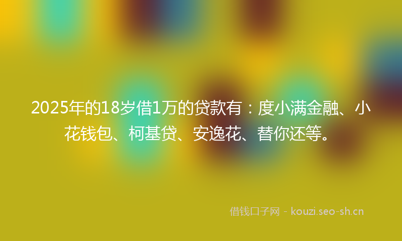 2025年的18岁借1万的贷款有：度小满金融、小花钱包、柯基贷、安逸花、替你还等。