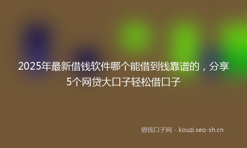 2025年最新借钱软件哪个能借到钱靠谱的，分享5个网贷大口子轻松借口子