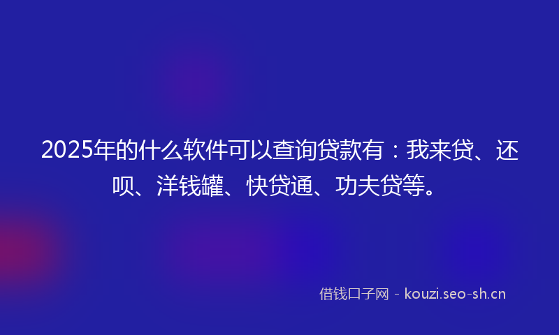 2025年的什么软件可以查询贷款有：我来贷、还呗、洋钱罐、快贷通、功夫贷等。