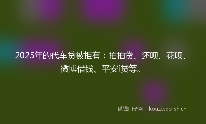 2025年的代车贷被拒有：拍拍贷、还呗、花呗、微博借钱、平安i贷等。