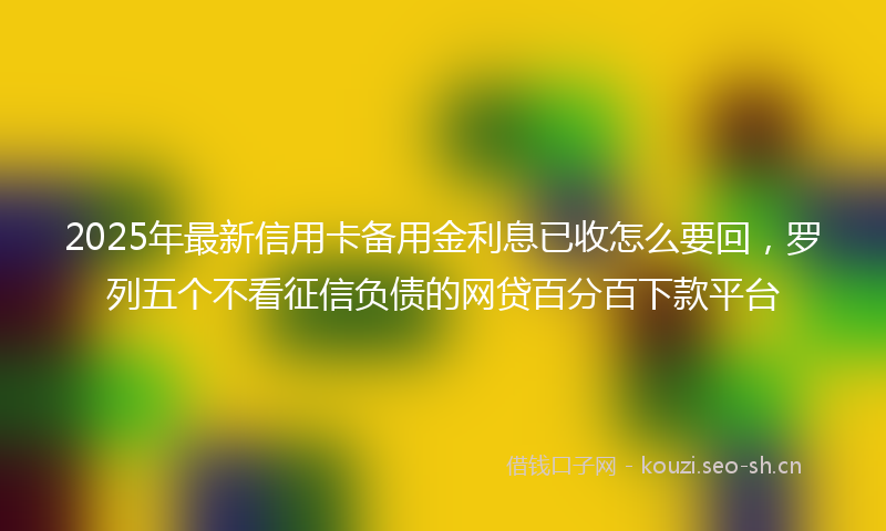 2025年最新信用卡备用金利息已收怎么要回，罗列五个不看征信负债的网贷百分百下款平台