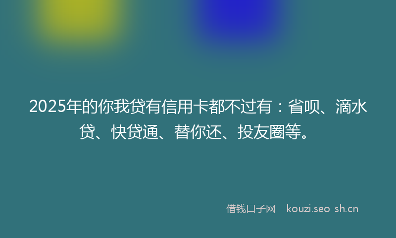 2025年的你我贷有信用卡都不过有：省呗、滴水贷、快贷通、替你还、投友圈等。