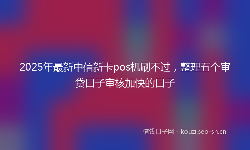 2025年最新中信新卡pos机刷不过，整理五个审贷口子审核加快的口子