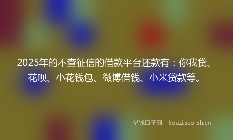 2025年的不查征信的借款平台还款有：你我贷、花呗、小花钱包、微博借钱、小米贷款等。