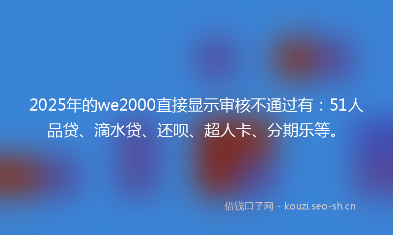2025年的we2000直接显示审核不通过有：51人品贷、滴水贷、还呗、超人卡、分期乐等。