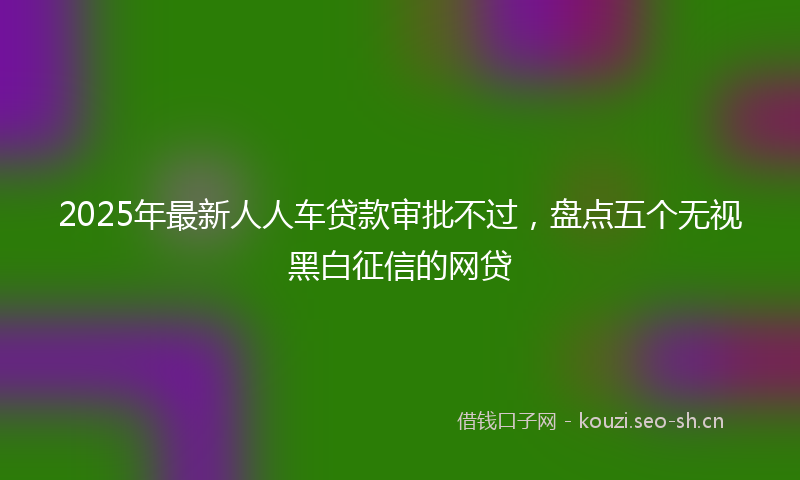 2025年最新人人车贷款审批不过，盘点五个无视黑白征信的网贷