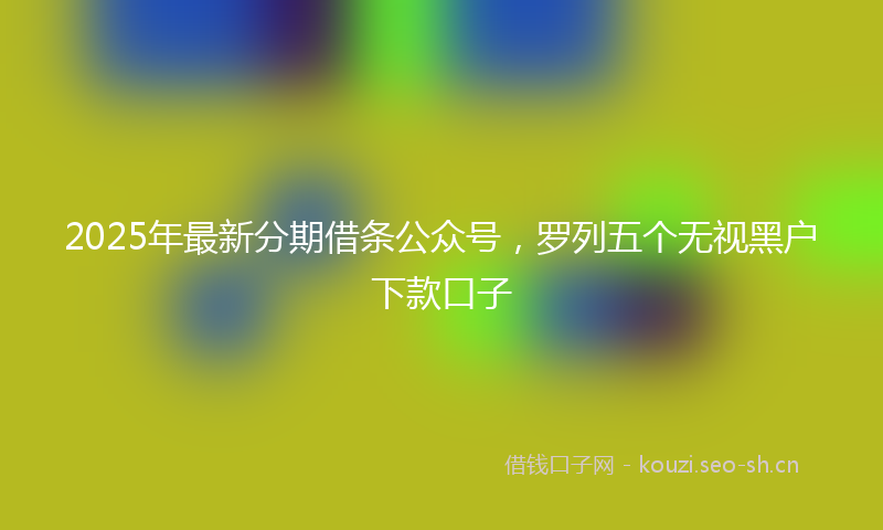 2025年最新分期借条公众号,罗列五个无视黑户下款口子