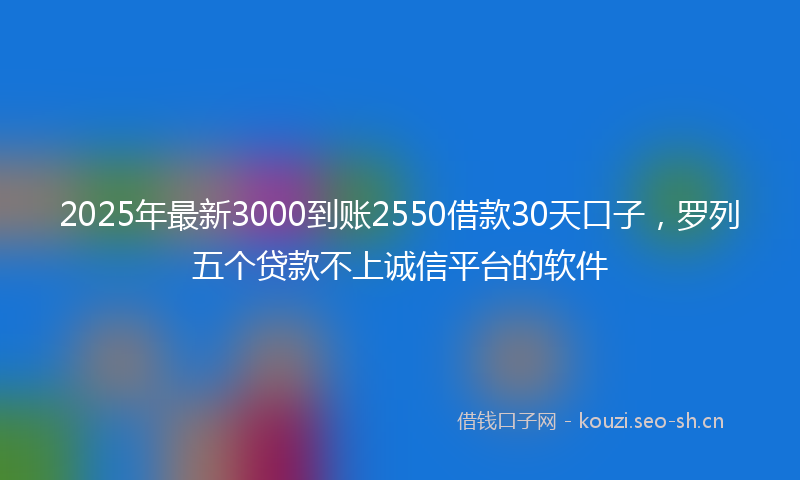 2025年最新3000到账2550借款30天口子，罗列五个贷款不上诚信平台的软件
