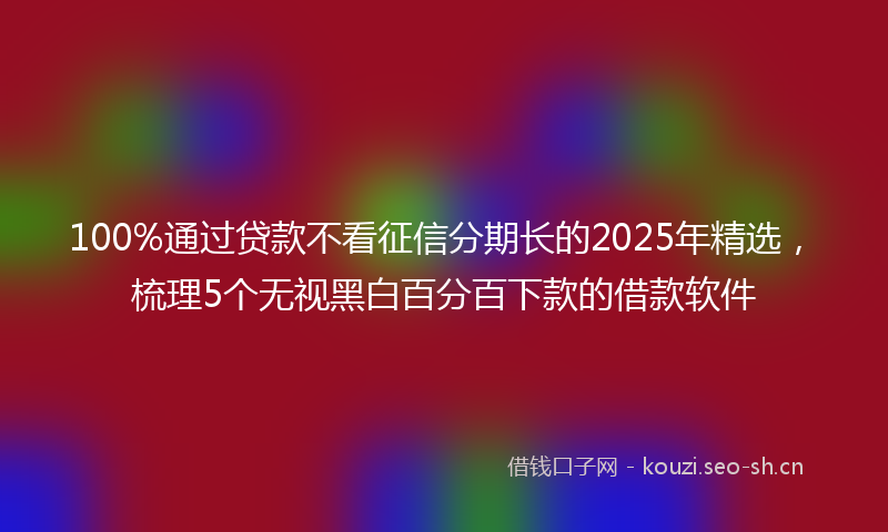 100%通过贷款不看征信分期长的2025年精选，梳理5个无视黑白百分百下款的借款软件