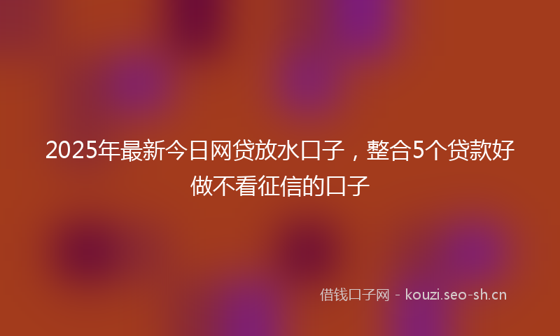 2025年最新今日网贷放水口子，整合5个贷款好做不看征信的口子