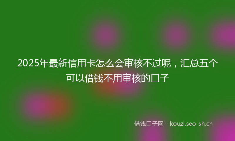 2025年最新信用卡怎么会审核不过呢，汇总五个可以借钱不用审核的口子