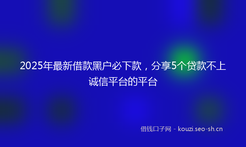 2025年最新借款黑户必下款，分享5个贷款不上诚信平台的平台