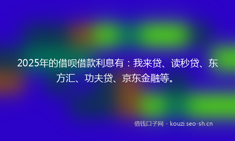 2025年的借呗借款利息有:我来贷、读秒贷、东方汇、功夫贷、京东金融等。