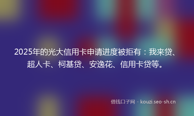 2025年的光大信用卡申请进度被拒有：我来贷、超人卡、柯基贷、安逸花、信用卡贷等。